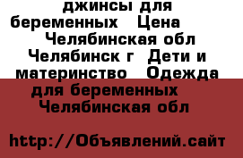 джинсы для беременных › Цена ­ 1 000 - Челябинская обл., Челябинск г. Дети и материнство » Одежда для беременных   . Челябинская обл.